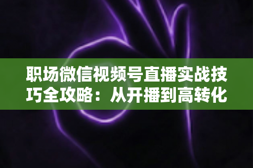 职场微信视频号直播实战技巧全攻略:从开播到高转化的进阶指南 职场微信视频号直播实战技巧全攻略:从开播到高转化的进阶指南