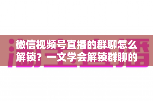 微信视频号直播的群聊怎么解锁？一文学会解锁群聊的方法、技巧与避坑指南