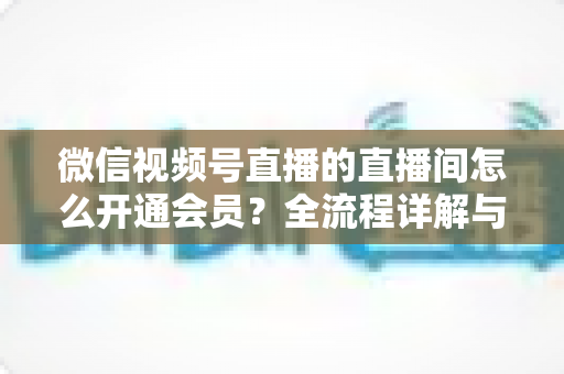 微信视频号直播的直播间怎么开通会员？全流程详解与运营指南