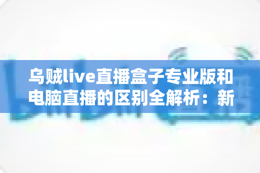 乌贼live直播盒子专业版和电脑直播的区别全解析：新手主播必读的设备选择指南