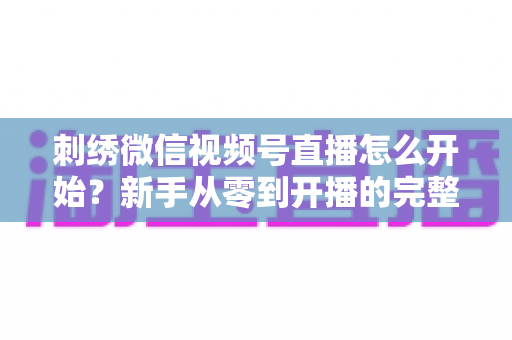 刺绣微信视频号直播怎么开始？新手从零到开播的完整实操指南