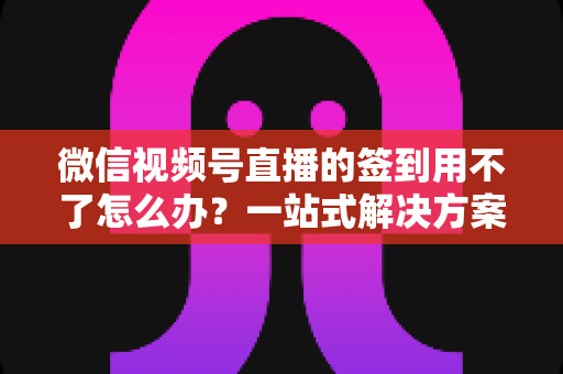 微信视频号直播的签到用不了怎么办？一站式解决方案与实用排障指南