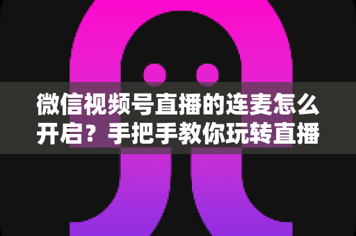 微信视频号直播的连麦怎么开启？手把手教你玩转直播互动新功能