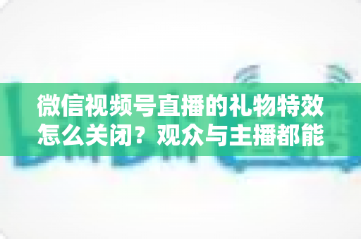 微信视频号直播的礼物特效怎么关闭?观众与主播都能用的特效屏蔽完整攻略 微信视频号直播的礼物特效怎么关闭?观众与主播都能用的特效屏蔽完整攻略