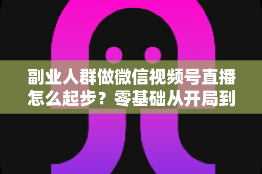 副业人群做微信视频号直播怎么起步？零基础从开局到变现的完整实操指南