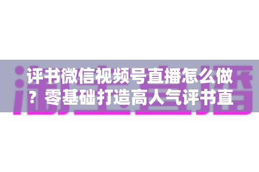 评书微信视频号直播怎么做?零基础打造高人气评书直播间的完整攻略 评书微信视频号直播怎么做?零基础打造高人气评书直播间的完整攻略