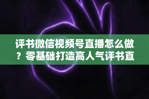 评书微信视频号直播怎么做?零基础打造高人气评书直播间的完整攻略 评书微信视频号直播怎么做?零基础打造高人气评书直播间的完整攻略