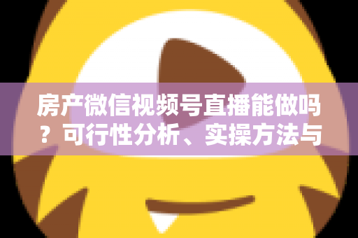 房产微信视频号直播能做吗？可行性分析、实操方法与合规避坑全攻略