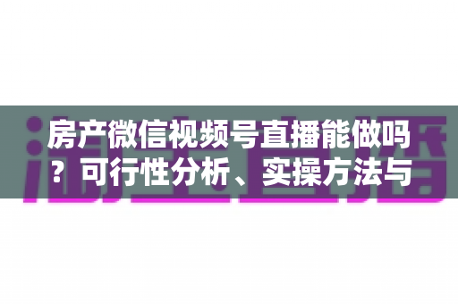 房产微信视频号直播能做吗？可行性分析、实操方法与合规避坑全攻略