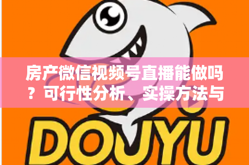 房产微信视频号直播能做吗？可行性分析、实操方法与合规避坑全攻略