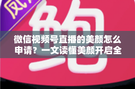 微信视频号直播的美颜怎么申请？一文读懂美颜开启全流程与实用技巧