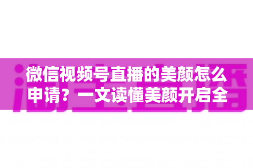 微信视频号直播的美颜怎么申请？一文读懂美颜开启全流程与实用技巧