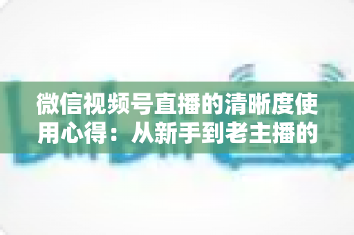 微信视频号直播的清晰度使用心得：从新手到老主播的画质优化实战指南