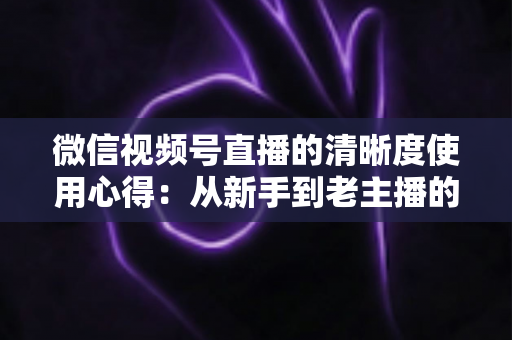 微信视频号直播的清晰度使用心得：从新手到老主播的画质优化实战指南