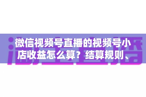 微信视频号直播的视频号小店收益怎么算?结算规则、扣费明细与提现流程全解析 微信视频号直播的视频号小店收益怎么算?结算规则、扣费明细与提现流程全解析