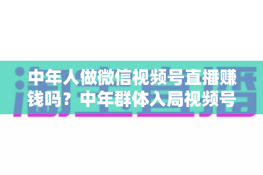 中年人做微信视频号直播赚钱吗?中年群体入局视频号直播的机遇、变现路径与实操指南 中年人做微信视频号直播赚钱吗?中年群体入局视频号直播的机遇、变现路径与实操指南