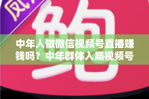 中年人做微信视频号直播赚钱吗?中年群体入局视频号直播的机遇、变现路径与实操指南 中年人做微信视频号直播赚钱吗?中年群体入局视频号直播的机遇、变现路径与实操指南
