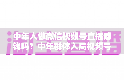 中年人做微信视频号直播赚钱吗?中年群体入局视频号直播的机遇、变现路径与实操指南 中年人做微信视频号直播赚钱吗?中年群体入局视频号直播的机遇、变现路径与实操指南