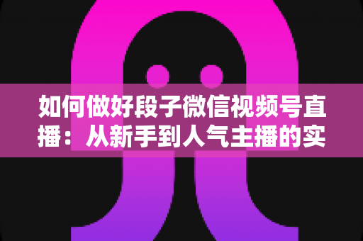 如何做好段子微信视频号直播:从新手到人气主播的实战指南 如何做好段子微信视频号直播:从新手到人气主播的实战指南