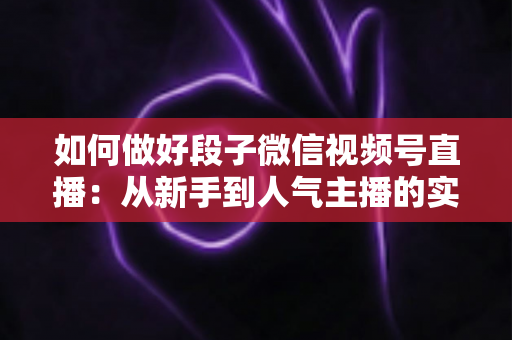 如何做好段子微信视频号直播：从新手到人气主播的实战指南