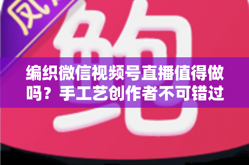 编织微信视频号直播值得做吗?手工艺创作者不可错过的流量与变现机遇全解析 编织微信视频号直播值得做吗?手工艺创作者不可错过的流量与变现机遇全解析