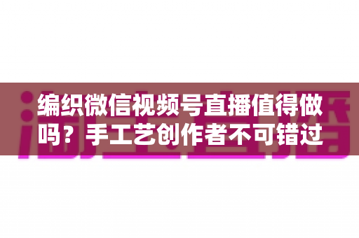 编织微信视频号直播值得做吗?手工艺创作者不可错过的流量与变现机遇全解析 编织微信视频号直播值得做吗?手工艺创作者不可错过的流量与变现机遇全解析