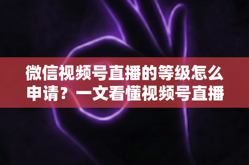 微信视频号直播的等级怎么申请？一文看懂视频号直播等级申请流程与快速升级全攻略