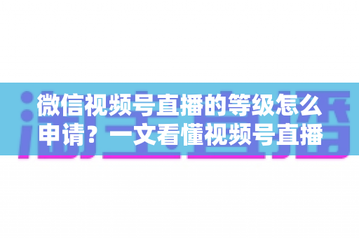 微信视频号直播的等级怎么申请？一文看懂视频号直播等级申请流程与快速升级全攻略