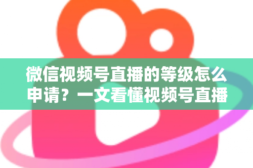 微信视频号直播的等级怎么申请？一文看懂视频号直播等级申请流程与快速升级全攻略