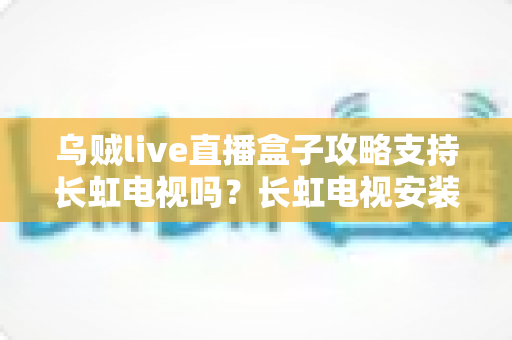 乌贼live直播盒子攻略支持长虹电视吗？长虹电视安装使用全攻略详解指南