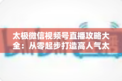 太极微信视频号直播攻略大全：从零起步打造高人气太极直播间的实战指南