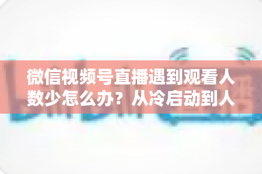 微信视频号直播遇到观看人数少怎么办？从冷启动到人气爆棚的完整实战指南