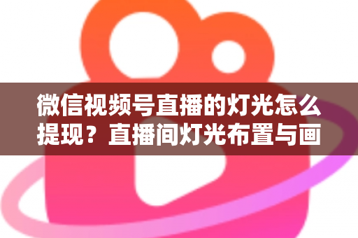 微信视频号直播的灯光怎么提现？直播间灯光布置与画面呈现效果全解析