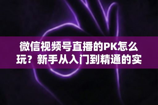 微信视频号直播的PK怎么玩?新手从入门到精通的实战指南全解析 微信视频号直播的PK怎么玩?新手从入门到精通的实战指南全解析