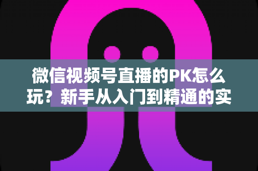 微信视频号直播的PK怎么玩?新手从入门到精通的实战指南全解析 微信视频号直播的PK怎么玩?新手从入门到精通的实战指南全解析