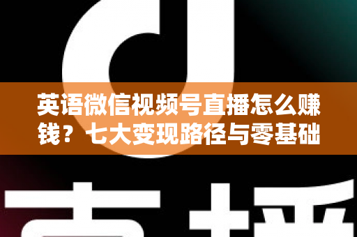 英语微信视频号直播怎么赚钱？七大变现路径与零基础起号实操全攻略