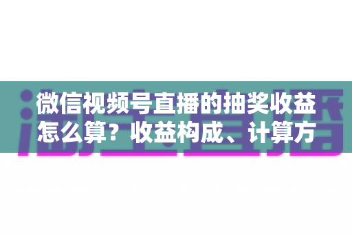 微信视频号直播的抽奖收益怎么算?收益构成、计算方式与提现规则一文讲透 微信视频号直播的抽奖收益怎么算?收益构成、计算方式与提现规则一文讲透