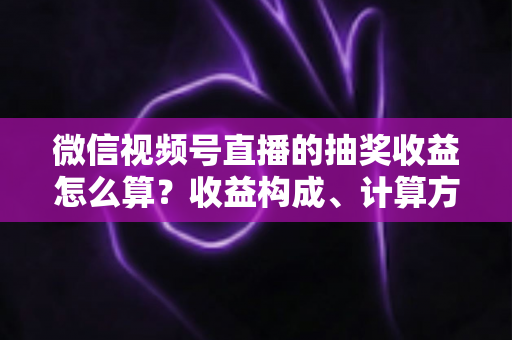 微信视频号直播的抽奖收益怎么算？收益构成、计算方式与提现规则一文讲透