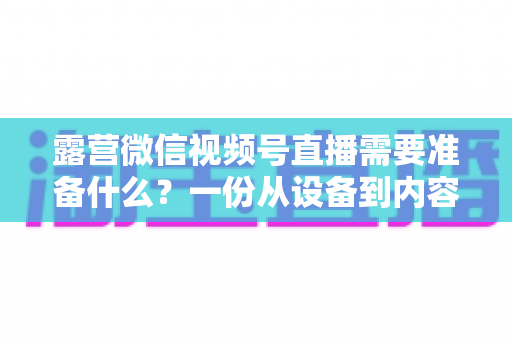 露营微信视频号直播需要准备什么？一份从设备到内容的超全开播清单