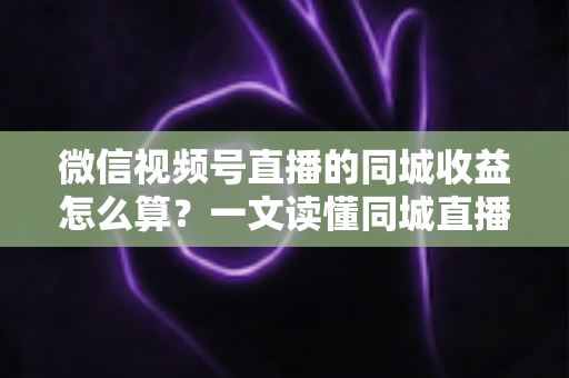 微信视频号直播的同城收益怎么算？一文读懂同城直播收益构成、计算规则与提现全流程