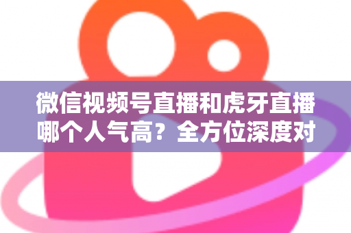 微信视频号直播和虎牙直播哪个人气高?全方位深度对比分析与选择指南 微信视频号直播和虎牙直播哪个人气高?全方位深度对比分析与选择指南