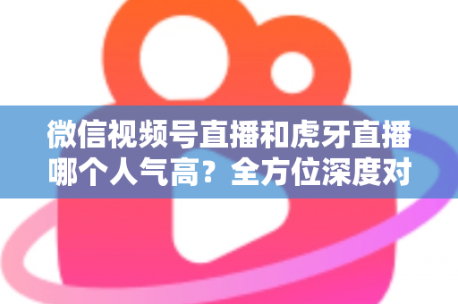 微信视频号直播和虎牙直播哪个人气高?全方位深度对比分析与选择指南 微信视频号直播和虎牙直播哪个人气高?全方位深度对比分析与选择指南
