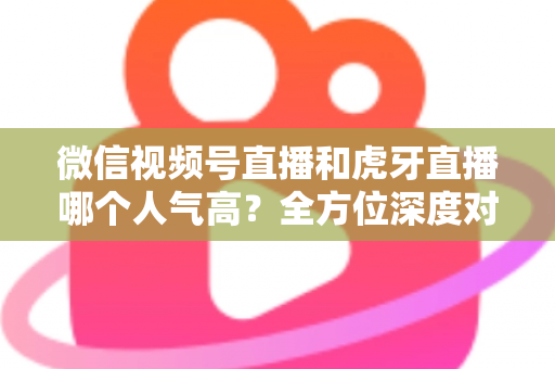 微信视频号直播和虎牙直播哪个人气高?全方位深度对比分析与选择指南 微信视频号直播和虎牙直播哪个人气高?全方位深度对比分析与选择指南