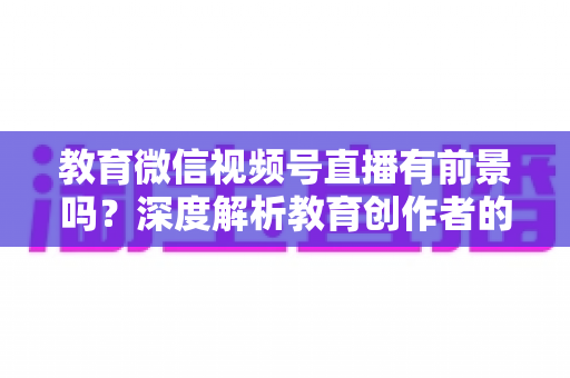 教育微信视频号直播有前景吗？深度解析教育创作者的流量新蓝海与变现路径