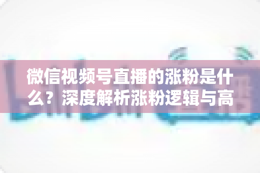 微信视频号直播的涨粉是什么？深度解析涨粉逻辑与高效增长实战指南