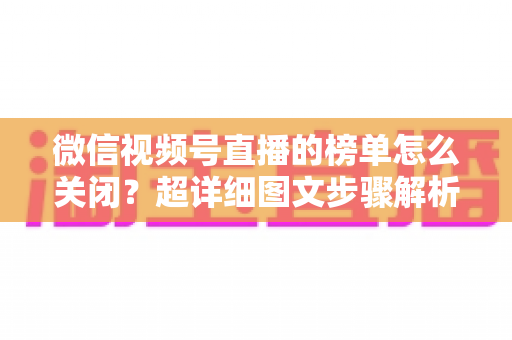 微信视频号直播的榜单怎么关闭？超详细图文步骤解析，教你轻松打造纯净直播间