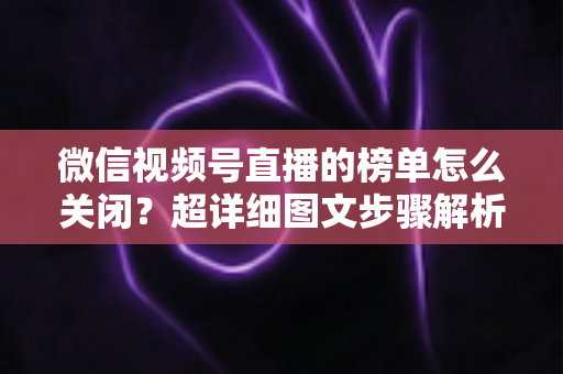 微信视频号直播的榜单怎么关闭？超详细图文步骤解析，教你轻松打造纯净直播间