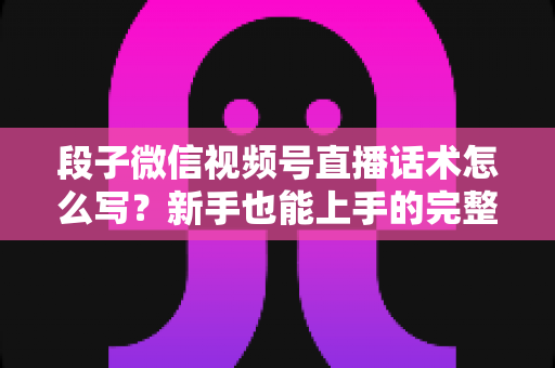段子微信视频号直播话术怎么写？新手也能上手的完整话术模板与实战技巧