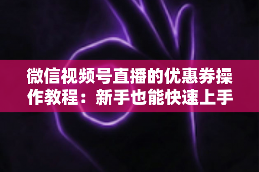微信视频号直播的优惠券操作教程:新手也能快速上手的全流程发券指南 微信视频号直播的优惠券操作教程:新手也能快速上手的全流程发券指南