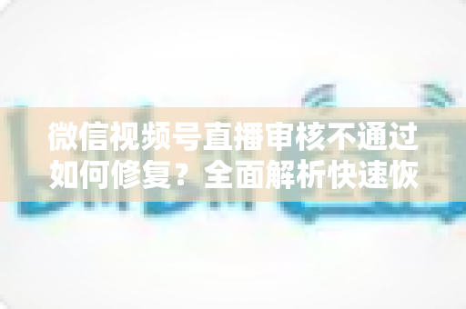 微信视频号直播审核不通过如何修复?全面解析快速恢复直播的实用指南 微信视频号直播审核不通过如何修复?全面解析快速恢复直播的实用指南